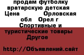 продам футболку вратарскую детская › Цена ­ 1 000 - Орловская обл., Орел г. Спортивные и туристические товары » Другое   